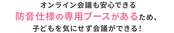 オンライン会議も安心できる防音仕様の専用ブースがあるため、子どもを気にせず会議ができる！