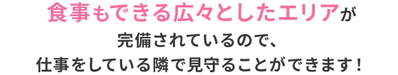 食事もできる広々としたエリアが完備されているので、仕事をしている隣で見守ることができます！